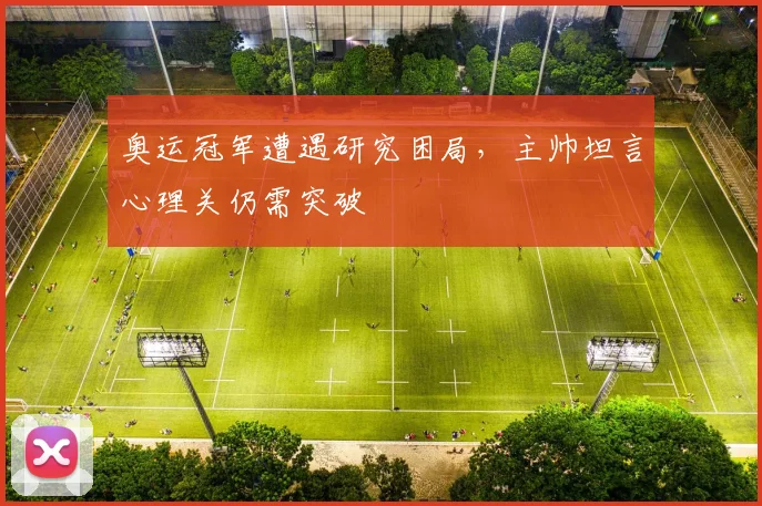 奥运冠军遭遇研究困局，主帅坦言心理关仍需突破