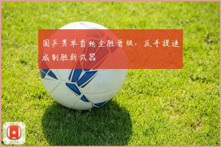 国乒男单首轮全胜晋级，反手提速成制胜新武器
