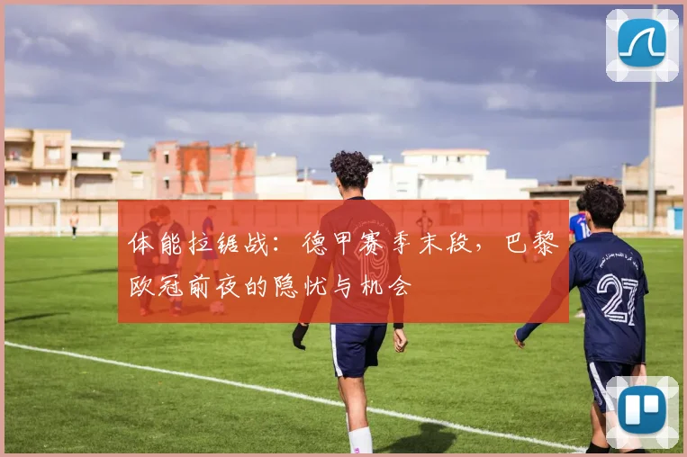 体能拉锯战：德甲赛季末段，巴黎欧冠前夜的隐忧与机会