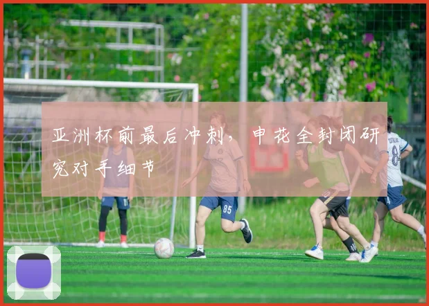 亚洲杯前最后冲刺，申花全封闭研究对手细节