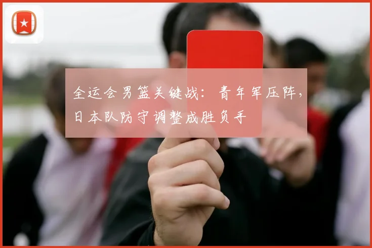 全运会男篮关键战：青年军压阵，日本队防守调整成胜负手