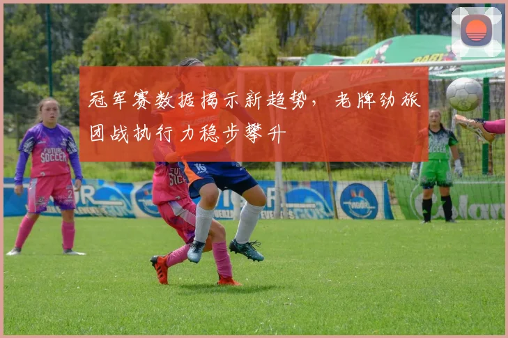 冠军赛数据揭示新趋势，老牌劲旅团战执行力稳步攀升