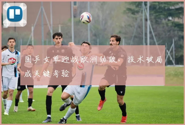 国乒女单迎战欧洲劲敌，技术破局成关键考验