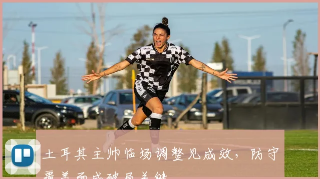 土耳其主帅临场调整见成效，防守覆盖面成破局关键