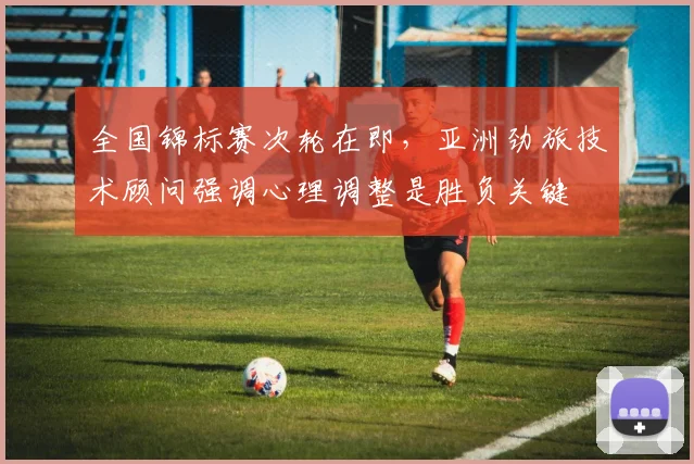 全国锦标赛次轮在即，亚洲劲旅技术顾问强调心理调整是胜负关键