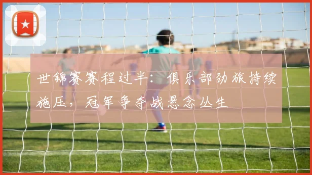 世锦赛赛程过半：俱乐部劲旅持续施压，冠军争夺战悬念丛生