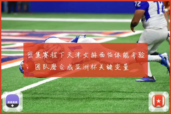 密集赛程下天津女排面临体能考验，团队磨合成亚洲杯关键变量