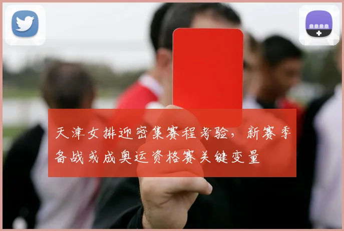 天津女排迎密集赛程考验，新赛季备战或成奥运资格赛关键变量