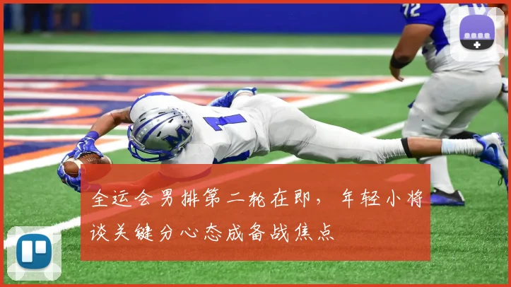全运会男排第二轮在即，年轻小将谈关键分心态成备战焦点