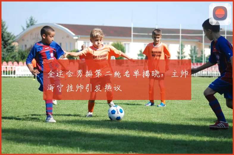 全运会男排第二轮名单揭晓，主帅海宁挂帅引发热议