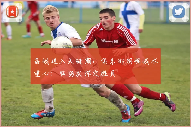 备战进入关键期，俱乐部明确战术重心：临场发挥定胜负