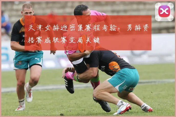 天津女排迎密集赛程考验，男排资格赛成联赛变局关键