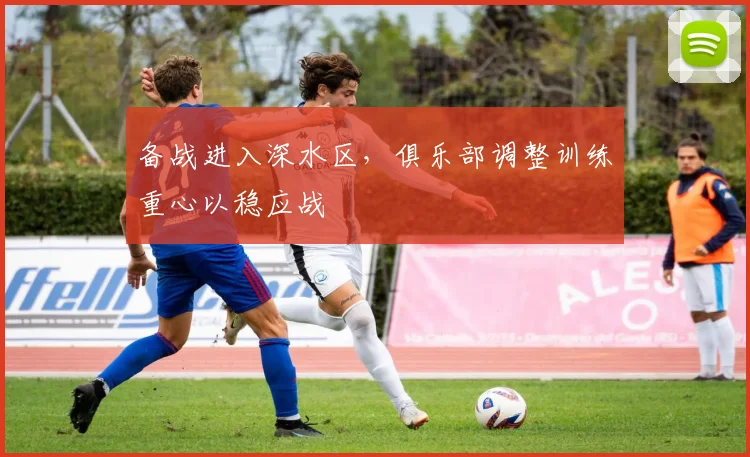 备战进入深水区，俱乐部调整训练重心以稳应战