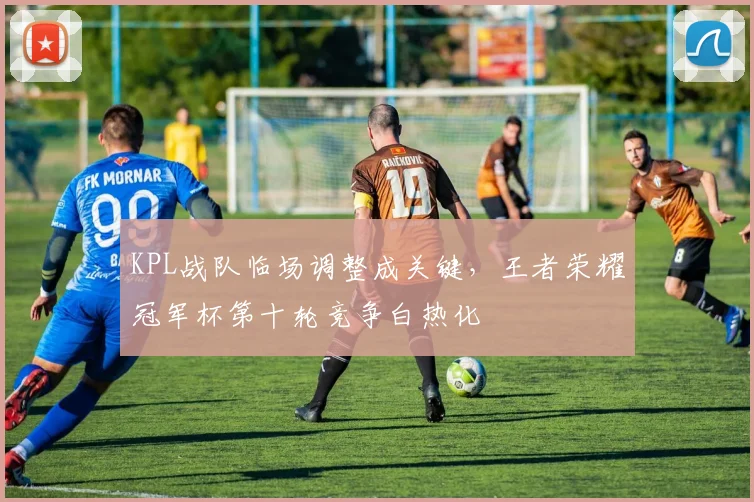 KPL战队临场调整成关键，王者荣耀冠军杯第十轮竞争白热化
