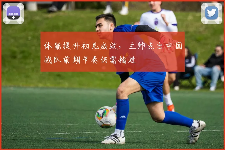 体能提升初见成效，主帅点出中国战队前期节奏仍需精进