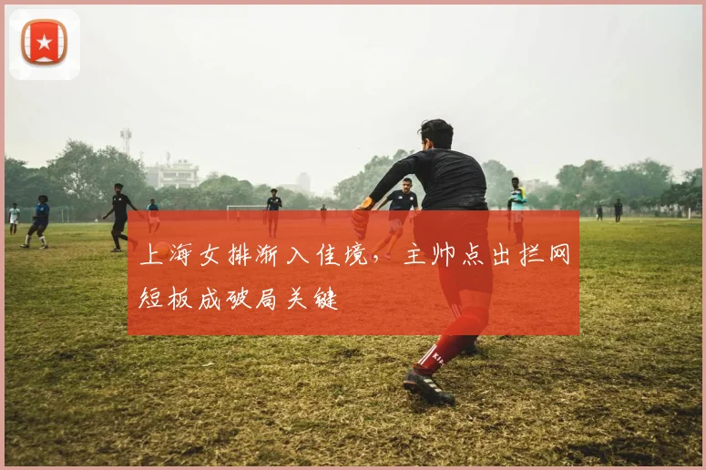 上海女排渐入佳境，主帅点出拦网短板成破局关键
