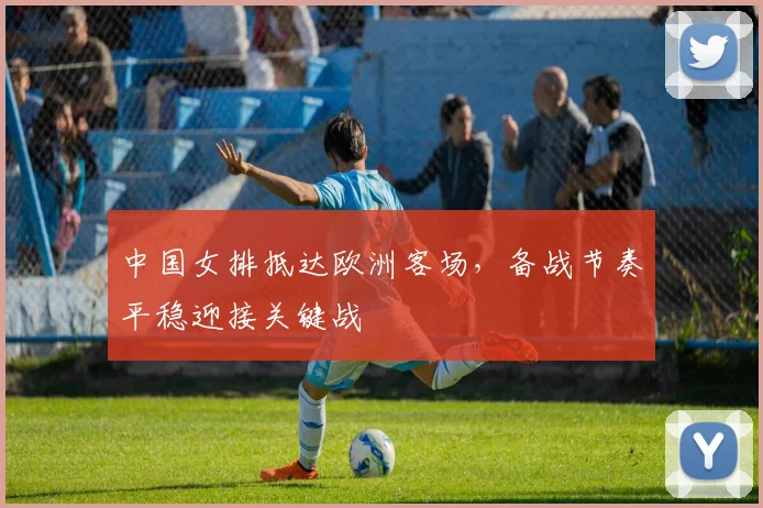 中国女排抵达欧洲客场，备战节奏平稳迎接关键战