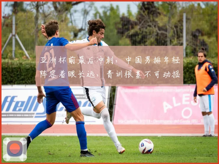 亚洲杯前最后冲刺，中国男排年轻阵容着眼长远，青训根基不可动摇