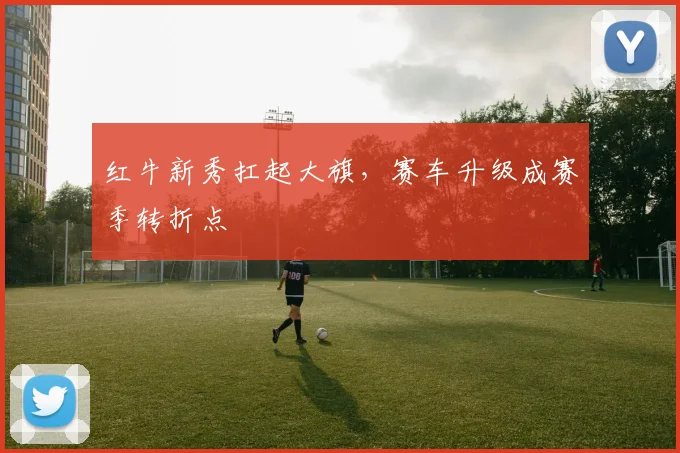 红牛新秀扛起大旗，赛车升级成赛季转折点