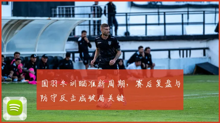 国羽冬训瞄准新周期，赛后复盘与防守反击成破局关键