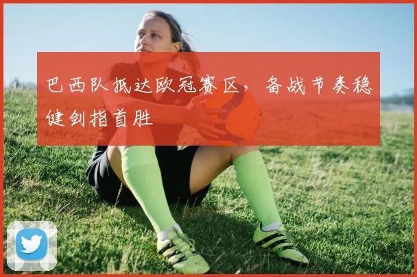 巴西队抵达欧冠赛区，备战节奏稳健剑指首胜