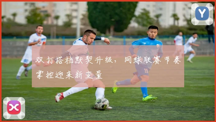 双打搭档默契升级，网球联赛节奏掌控迎来新变量