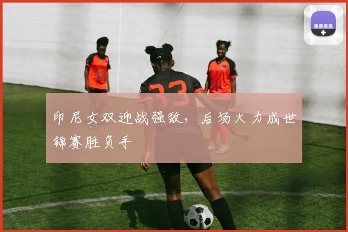 印尼女双迎战强敌，后场火力成世锦赛胜负手