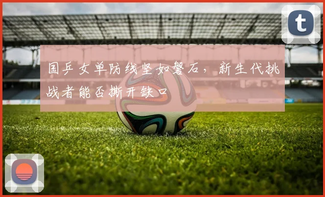 国乒女单防线坚如磐石，新生代挑战者能否撕开缺口