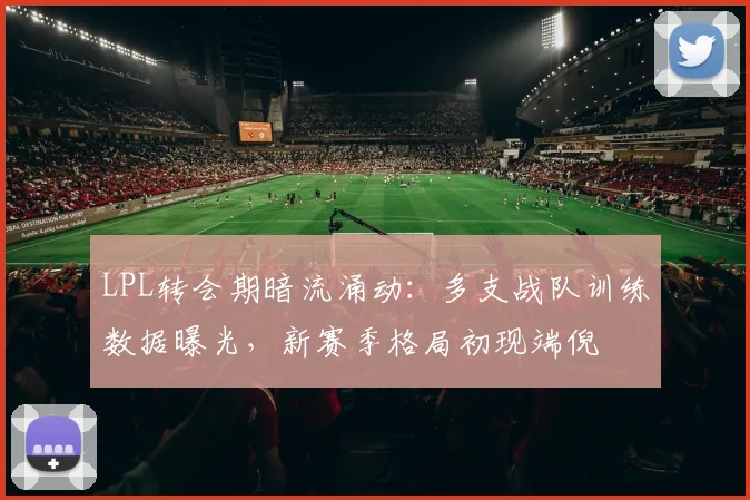 LPL转会期暗流涌动：多支战队训练数据曝光，新赛季格局初现端倪