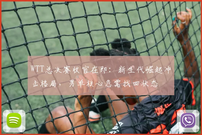 WTT总决赛收官在即：新生代崛起冲击格局，男单核心急需找回状态
