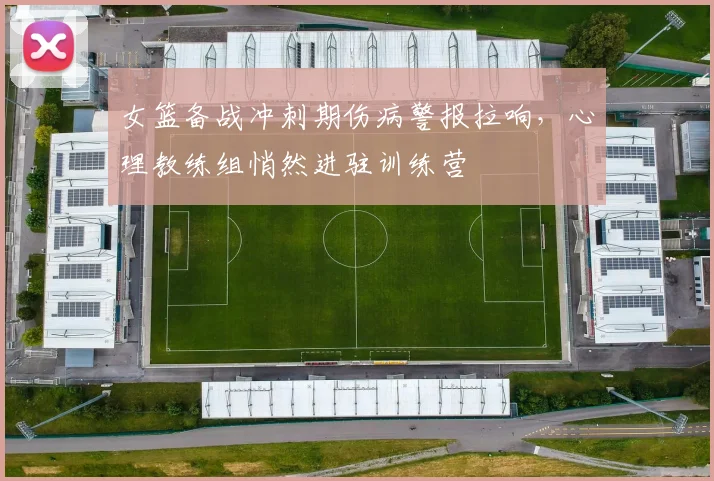 女篮备战冲刺期伤病警报拉响，心理教练组悄然进驻训练营
