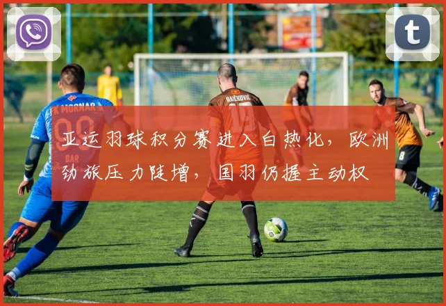 亚运羽球积分赛进入白热化，欧洲劲旅压力陡增，国羽仍握主动权