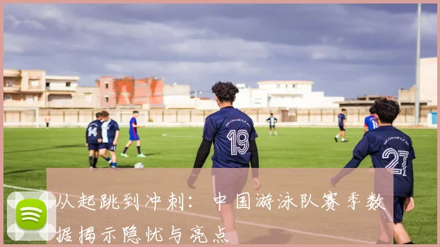 从起跳到冲刺：中国游泳队赛季数据揭示隐忧与亮点