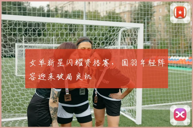 女单新星闪耀资格赛，国羽年轻阵容迎来破局良机