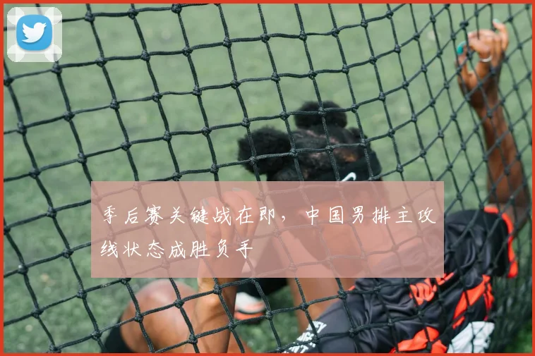 季后赛关键战在即，中国男排主攻线状态成胜负手