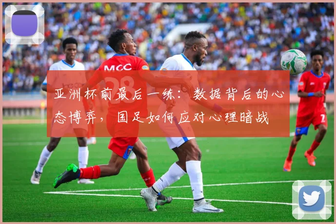 亚洲杯前最后一练：数据背后的心态博弈，国足如何应对心理暗战