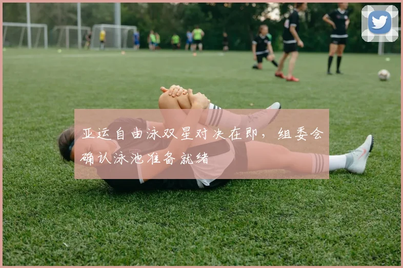 亚运自由泳双星对决在即，组委会确认泳池准备就绪