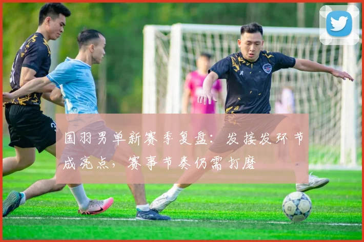 国羽男单新赛季复盘：发接发环节成亮点，赛事节奏仍需打磨