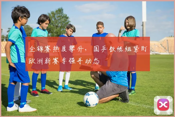 全锦赛热度攀升，国乒教练组紧盯欧洲新赛季强手动态