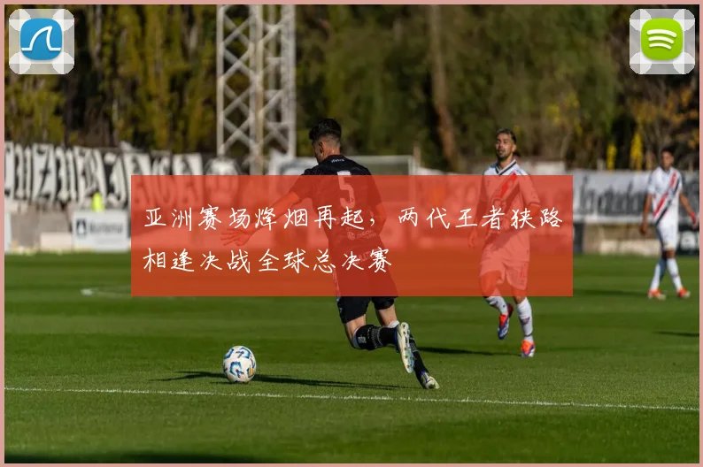 亚洲赛场烽烟再起，两代王者狭路相逢决战全球总决赛