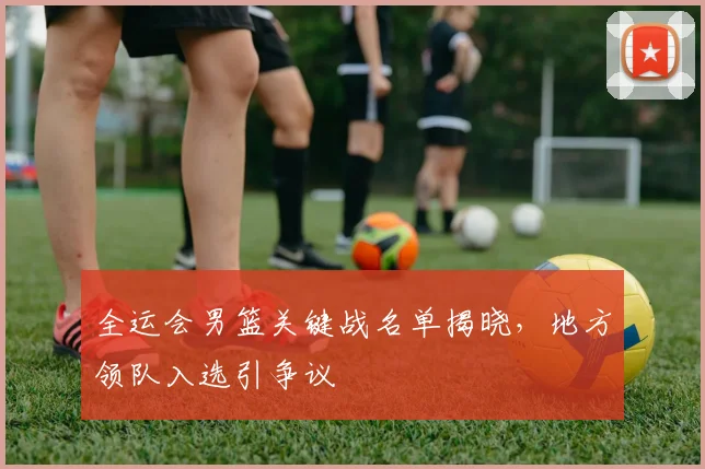 全运会男篮关键战名单揭晓，地方领队入选引争议