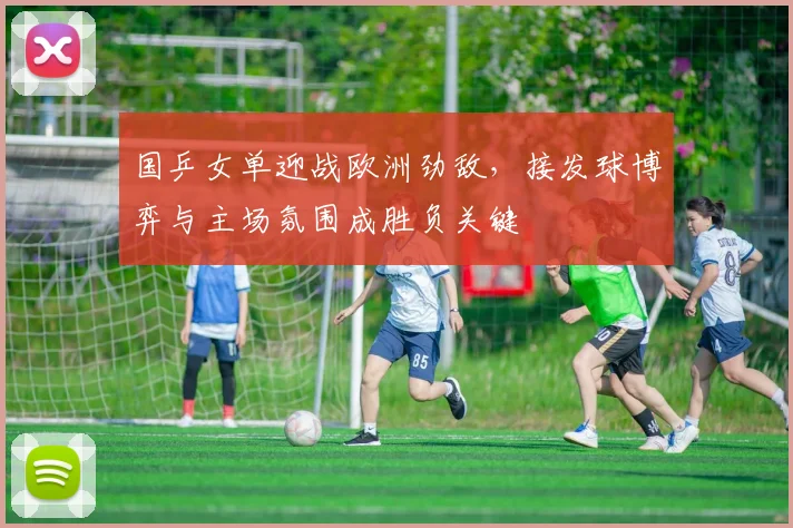 国乒女单迎战欧洲劲敌，接发球博弈与主场氛围成胜负关键