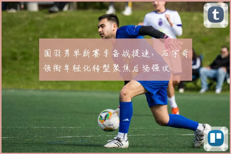 国羽男单新赛季备战提速，石宇奇领衔年轻化转型聚焦后场强攻