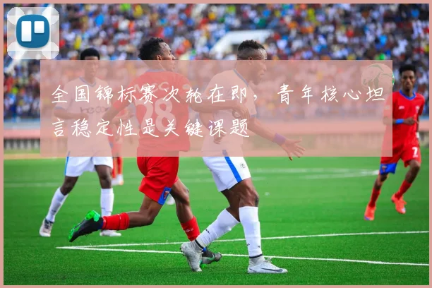 全国锦标赛次轮在即，青年核心坦言稳定性是关键课题