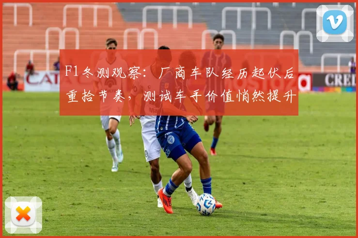 F1冬测观察：厂商车队经历起伏后重拾节奏，测试车手价值悄然提升