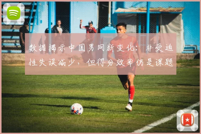 数据揭示中国男网新变化：非受迫性失误减少，但得分效率仍是课题