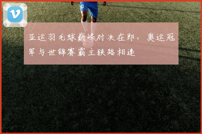 亚运羽毛球巅峰对决在即，奥运冠军与世锦赛霸主狭路相逢