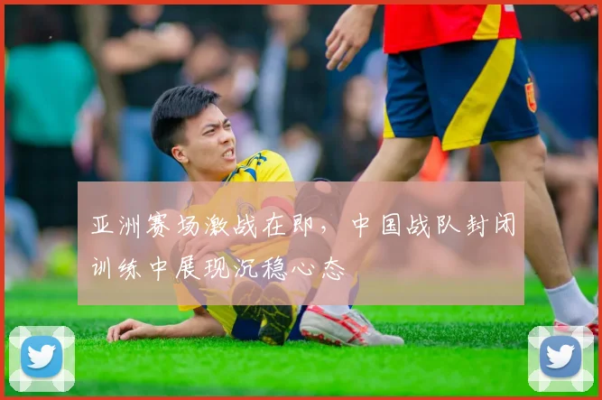 亚洲赛场激战在即，中国战队封闭训练中展现沉稳心态