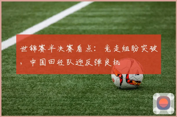 世锦赛半决赛看点：竞走组盼突破，中国田径队迎反弹良机
