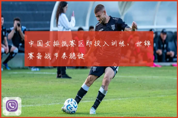 中国女排抵赛区即投入训练，世锦赛备战节奏稳健